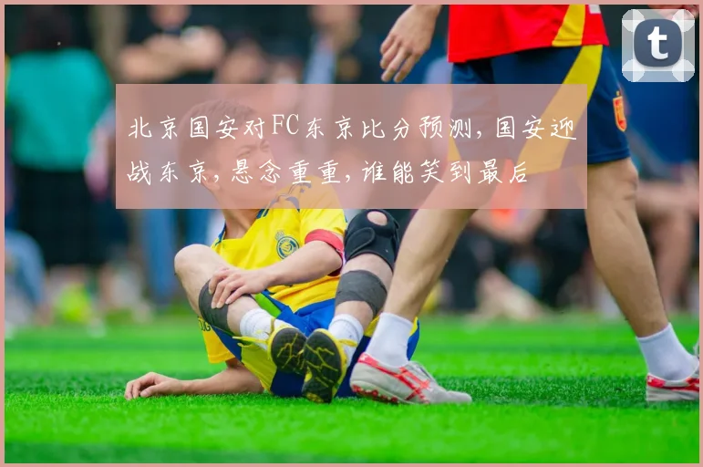 北京国安对FC东京比分预测,国安迎战东京,悬念重重,谁能笑到最后